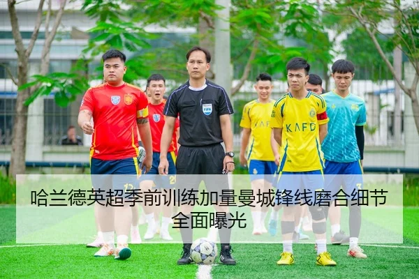 哈兰德英超季前训练加量曼城锋线磨合细节全面曝光 - AOA SPORTS